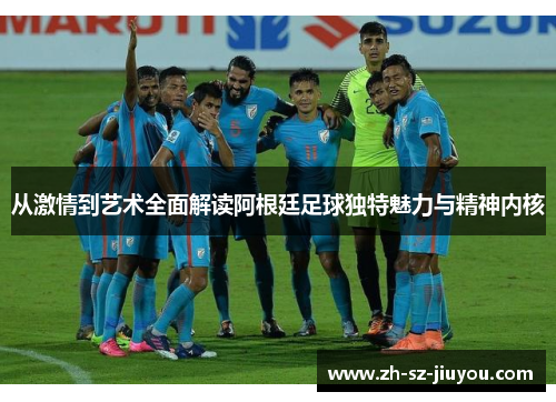 从激情到艺术全面解读阿根廷足球独特魅力与精神内核