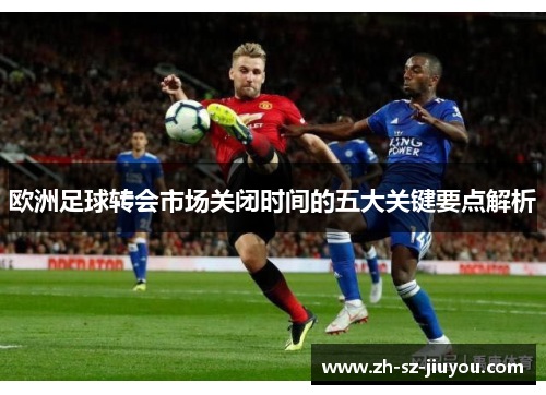 欧洲足球转会市场关闭时间的五大关键要点解析