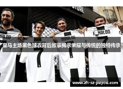 皇马主场黑色球衣背后故事揭示荣耀与传统的独特传承 皇马主场黑色球衣背后故事揭示荣耀与传统的独特传承