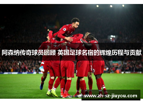 阿森纳传奇球员回顾 英国足球名宿的辉煌历程与贡献 阿森纳传奇球员回顾 英国足球名宿的辉煌历程与贡献