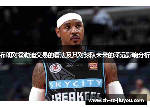 布朗对霍勒迪交易的看法及其对球队未来的深远影响分析 布朗对霍勒迪交易的看法及其对球队未来的深远影响分析