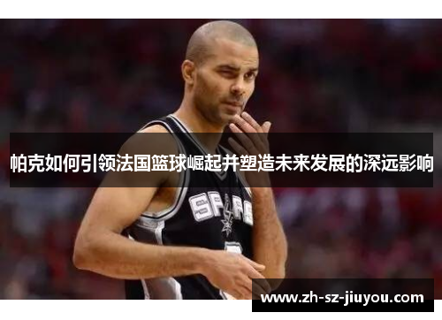帕克如何引领法国篮球崛起并塑造未来发展的深远影响