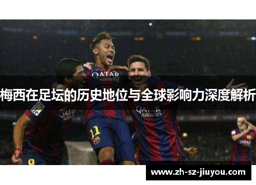 梅西在足坛的历史地位与全球影响力深度解析 梅西在足坛的历史地位与全球影响力深度解析