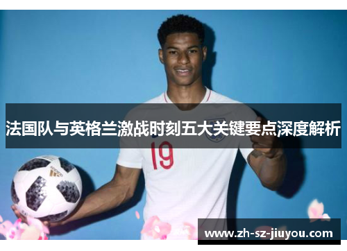 法国队与英格兰激战时刻五大关键要点深度解析 法国队与英格兰激战时刻五大关键要点深度解析