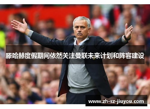 滕哈赫度假期间依然关注曼联未来计划和阵容建设 滕哈赫度假期间依然关注曼联未来计划和阵容建设