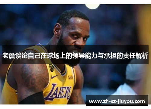 老詹谈论自己在球场上的领导能力与承担的责任解析 老詹谈论自己在球场上的领导能力与承担的责任解析