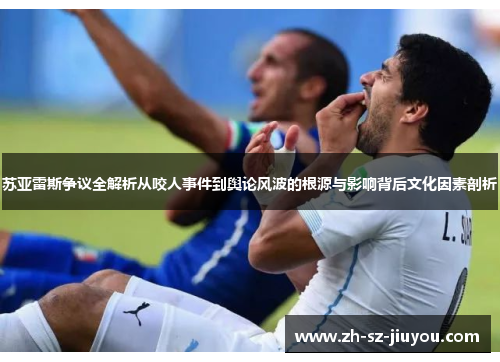 苏亚雷斯争议全解析从咬人事件到舆论风波的根源与影响背后文化因素剖析