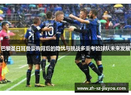 巴黎圣日耳曼豪购背后的隐忧与挑战多重考验球队未来发展