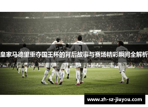 皇家马德里重夺国王杯的背后故事与赛场精彩瞬间全解析