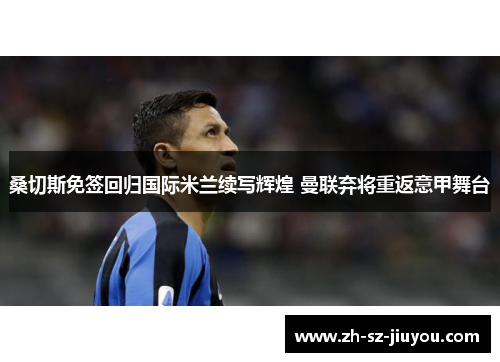 桑切斯免签回归国际米兰续写辉煌 曼联弃将重返意甲舞台 桑切斯免签回归国际米兰续写辉煌 曼联弃将重返意甲舞台