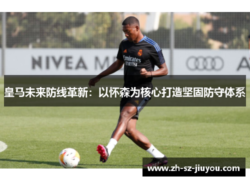 皇马未来防线革新：以怀森为核心打造坚固防守体系